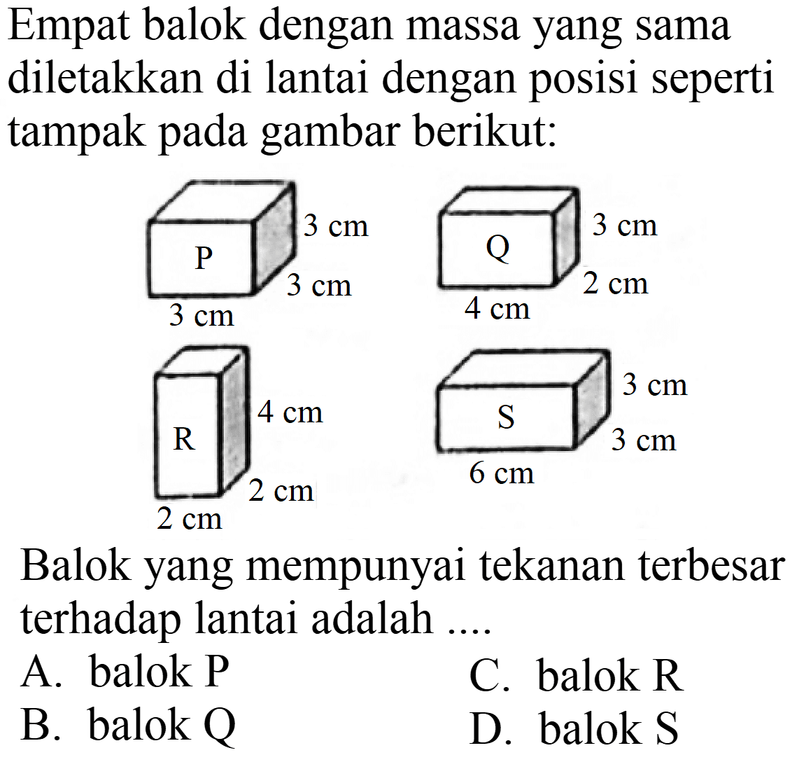 Empat balok dengan massa yang sama diletakkan di lantai dengan posisi seperti tampak pada gambar berikut:

Balok yang mempunyai tekanan terbesar terhadap lantai adalah ....
A. balok P
C. balok  R 
B. balok  Q 
D. balok  S 