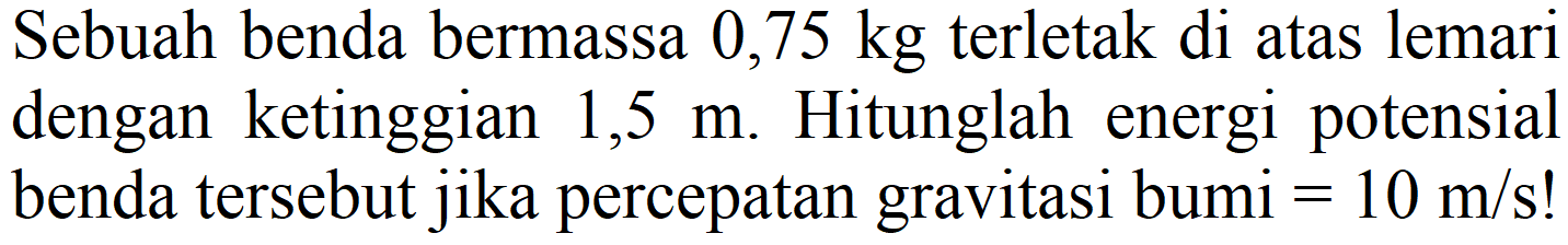 Sebuah benda bermassa  0,75 kg  terletak di atas lemari dengan ketinggian 1,5 m. Hitunglah energi potensial benda tersebut jika percepatan gravitasi bumi  =10 m / s  !