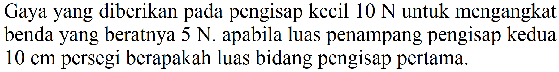 Gaya yang diberikan pada pengisap kecil  10 N  untuk mengangkat benda yang beratnya  5 N . apabila luas penampang pengisap kedua  10 cm  persegi berapakah luas bidang pengisap pertama.