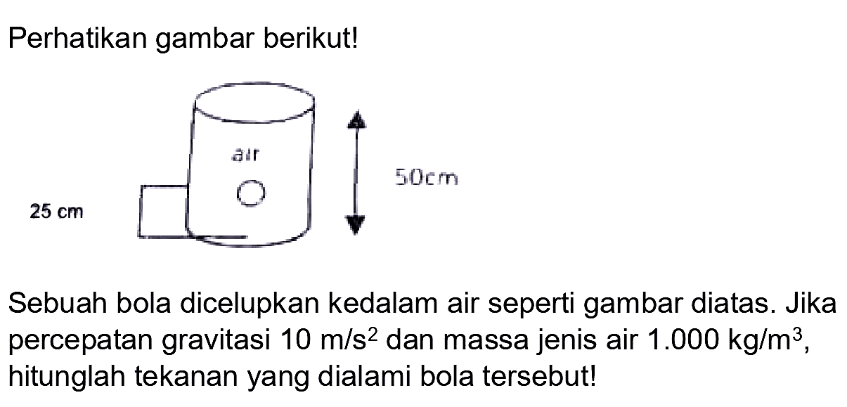 Perhatikan gambar berikut!
 25 cm 
Sebuah bola dicelupkan kedalam air seperti gambar diatas. Jika percepatan gravitasi  10 m / s^(2)  dan massa jenis air  1.000 kg / m^(3) , hitunglah tekanan yang dialami bola tersebut!