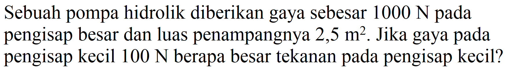 Sebuah pompa hidrolik diberikan gaya sebesar  1000 N  pada pengisap besar dan luas penampangnya  2,5 m^(2) . Jika gaya pada pengisap kecil  100 N  berapa besar tekanan pada pengisap kecil?