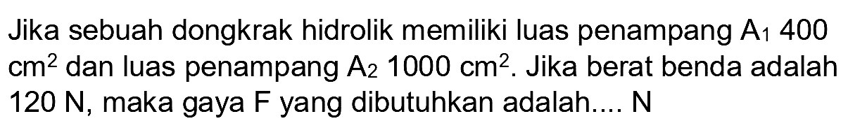 Jika sebuah dongkrak hidrolik memiliki luas penampang  A_(1) 400   cm^(2)  dan luas penampang  A_(2) 1000 cm^(2) . Jika berat benda adalah  120 ~N , maka gaya F yang dibutuhkan adalah...  N