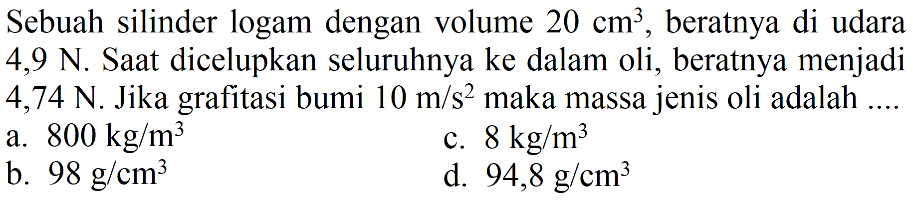 Sebuah silinder logam dengan volume  20 cm^(3) , beratnya di udara  4,9 N . Saat dicelupkan seluruhnya ke dalam oli, beratnya menjadi 4,74 N. Jika grafitasi bumi  10 m / s^(2)  maka massa jenis oli adalah ....
a.  800 kg / m^(3) 
c.  8 kg / m^(3) 
b.  98 g / cm^(3) 
d.  94,8 g / cm^(3) 