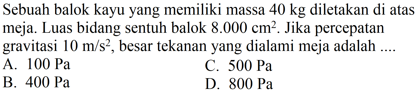 Sebuah balok kayu yang memiliki massa  40 kg  diletakan di atas meja. Luas bidang sentuh balok  8.000 cm^(2) . Jika percepatan gravitasi  10 m / s^(2) , besar tekanan yang dialami meja adalah ....
A.  100 Pa 
C.  500 Pa 
B.  400 Pa 
D.  800 Pa 