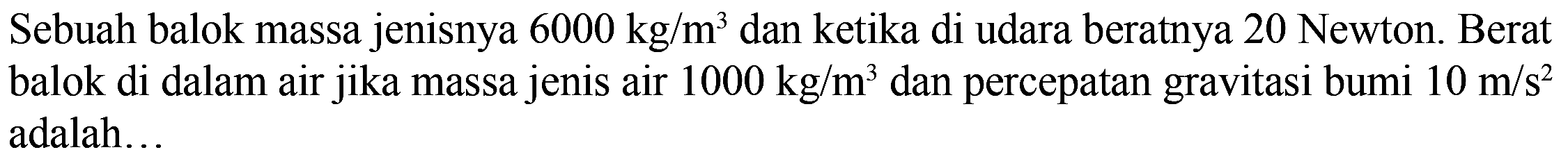 Sebuah balok massa jenisnya 6000 kg/m^3 dan ketika di udara beratnya 20 Newton. Berat balok di dalam air jika massa jenis air 1000 kg/m^3 dan percepatan gravitasi bumi 10 m/s^2 adalah ....