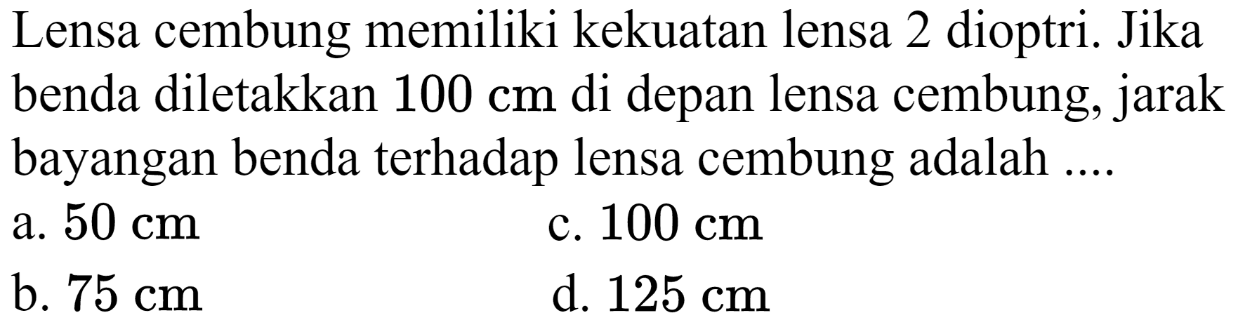 Lensa cembung memiliki kekuatan lensa 2 dioptri. Jika benda diletakkan  100 cm  di depan lensa cembung, jarak bayangan benda terhadap lensa cembung adalah ....
a.  50 cm 
c.  100 cm 
b.  75 cm 
d.  125 cm 