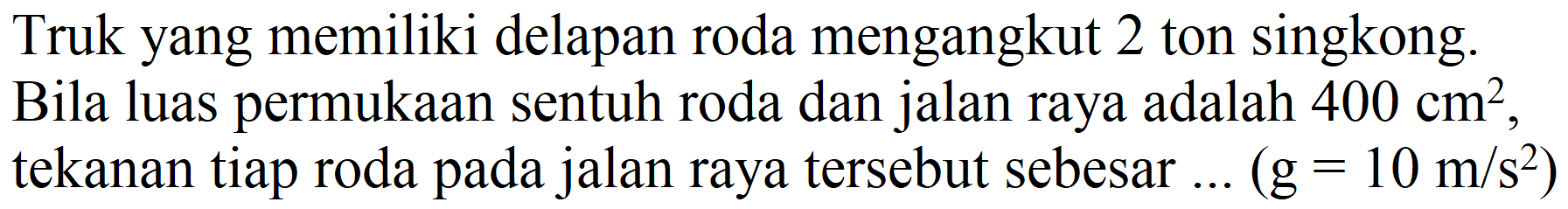 Truk yang memiliki delapan roda mengangkut 2 ton singkong.
Bila luas permukaan sentuh roda dan jalan raya adalah  400 cm^(2) , tekanan tiap roda pada jalan raya tersebut sebesar ...  (g=10 m / s^(2)) 