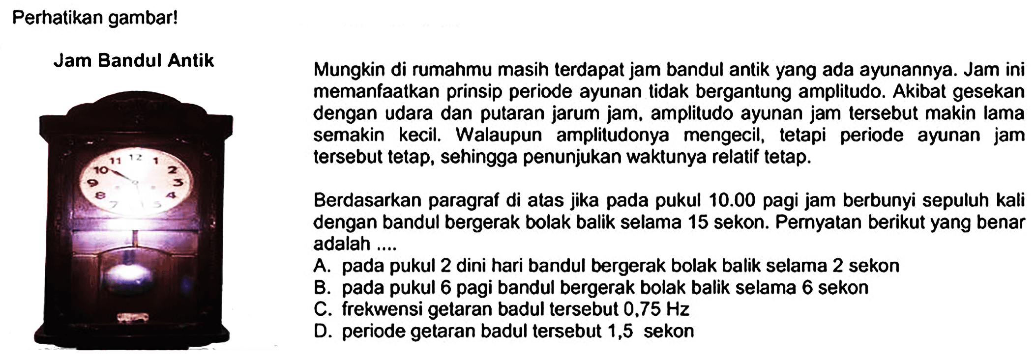 Perhatikan gambar!
Jam Bandul Antik    Mungkin di rumahmu masih terdapat jam bandul antik yang ada ayunannya. Jam ini memanfaatkan prinsip periode ayunan tidak bergantung amplitudo. Akibat gesekan dengan udara dan putaran jarum jam. amplitudo ayunan jam tersebut makin lama semakin kecil. Walaupun amplitudonya mengecil, tetapi periode ayunan jam tersebut tetap, sehingga penunjukan waktunya relatif tetap.

Berdasarkan paragraf di atas jika pada pukul  10.00  pagi jam berbunyi sepuluh kali dengan bandul bergerak bolak balik selama 15 sekon. Pernyatan berikut yang benar adalah ....
A. pada pukul 2 dini hari bandul bergerak bolak balik selama 2 sekon
B. pada pukul 6 pagi bandul bergerak bolak balik selama 6 sekon
C. frekwensi getaran badul tersebut  0,75 Hz 
D. periode getaran badul tersebut 1,5 sekon