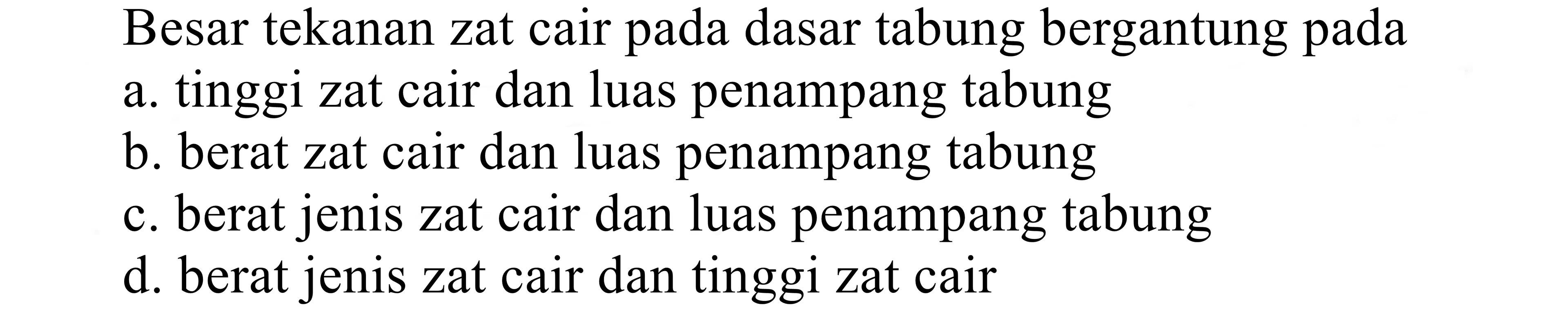 Besar tekanan zat cair pada dasar tabung bergantung pada
a. tinggi zat cair dan luas penampang tabung
b. berat zat cair dan luas penampang tabung
c. berat jenis zat cair dan luas penampang tabung
d. berat jenis zat cair dan tinggi zat cair