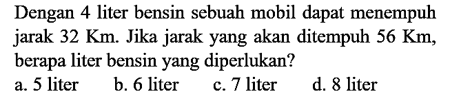 Dengan 4 liter bensin sebuah mobil dapat menempuh jarak 32 Km. Jika jarak yang akan ditempuh 56 Km, berapa liter bensin yang diperlukan?