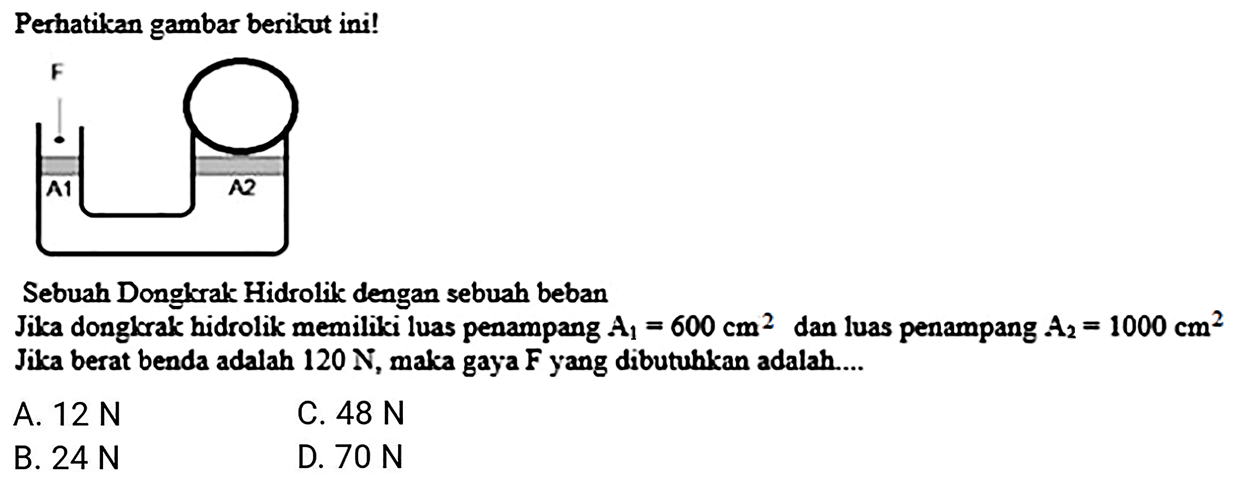 Perhatikan gambar berikut ini!
Sebuah Donglorak Hidrolik dengan sebuah beban
Jika donglerak hidrolik memiliki luas penampang  A_(1)=600 cm^(2)  dan luas penampang  A_(2)=1000 cm^(2)  Jika berat benda adalah  120 N , maka gaya  F  yang dibutuhkan adalah....
A.  12 N 
C.  48 N 
B.  24 N 
D.  70 N 