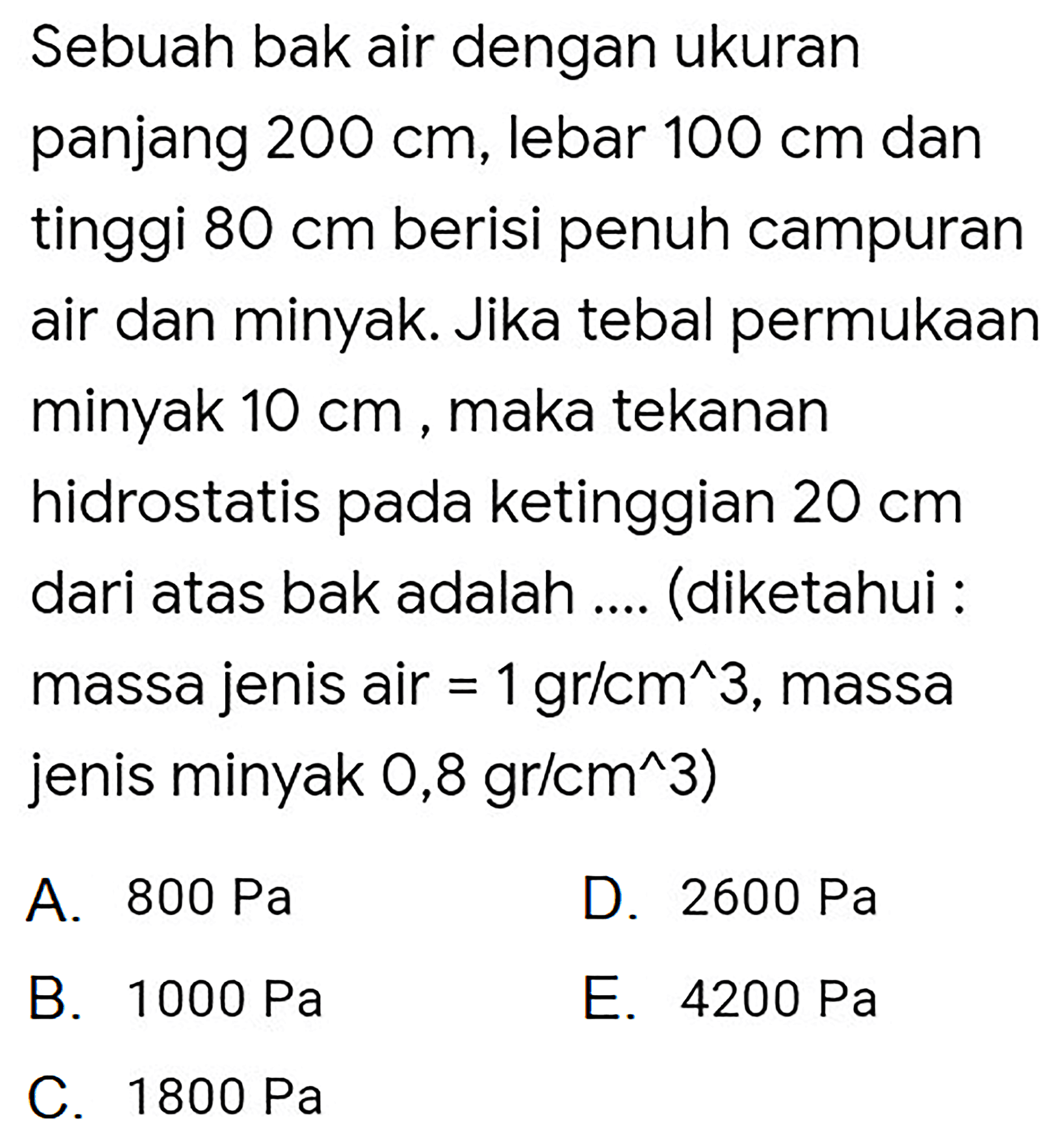 Sebuah bak air dengan ukuran panjang  200 cm , lebar  100 cm  dan tinggi  80 cm  berisi penuh campuran air dan minyak. Jika tebal permukaan minyak  10 cm , maka tekanan hidrostatis pada ketinggian  20 cm  dari atas bak adalah .... (diketahui : massa jenis air  =1 gr / cm^(^) 3 , massa jenis minyak  0,8 gr / cm^(^) 3  )
A.  800 ~Pa 
D.  2600 ~Pa 
B.  1000 ~Pa 
E.  4200 ~Pa 
C.  1800 ~Pa 