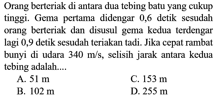 Orang berteriak di antara dua tebing batu yang cukup tinggi. Gema pertama didengar 0,6 detik sesudah orang berteriak dan disusul gema kedua terdengar lagi 0,9 detik sesudah teriakan tadi. Jika cepat rambat bunyi di udara  340 m/s, selisih jarak antara kedua tebing adalah....
