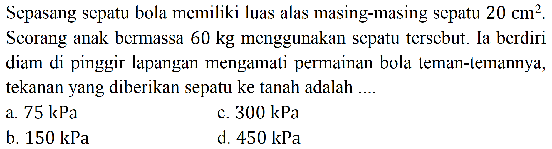 Sepasang sepatu bola memiliki luas alas masing-masing sepatu  20 cm^(2) . Seorang anak bermassa  60 kg  menggunakan sepatu tersebut. Ia berdiri diam di pinggir lapangan mengamati permainan bola teman-temannya, tekanan yang diberikan sepatu ke tanah adalah ....
a.  75 kPa 
c.  300 kPa 
b.  150 kPa 
d.  450 kPa 