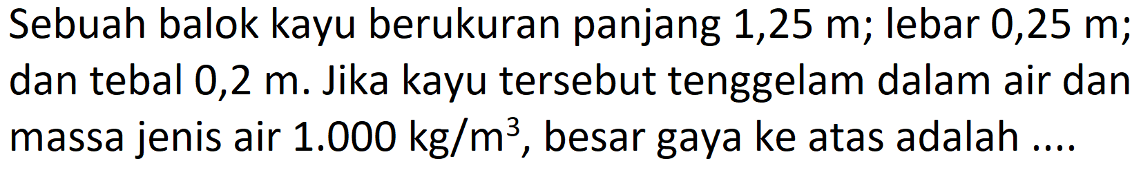 Sebuah balok kayu berukuran panjang 1,25 m; lebar 0,25 m; dan tebal 0,2 m. Jika kayu tersebut tenggelam dalam air dan massa jenis air  1.000 kg / m^(3) , besar gaya ke atas adalah ....