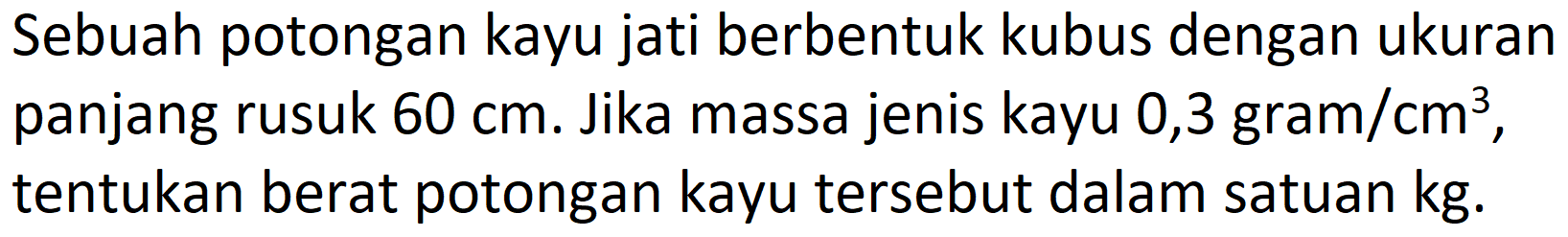 Sebuah potongan kayu jati berbentuk kubus dengan ukuran panjang rusuk  60 cm . Jika massa jenis kayu  0,3 gram / cm^(3) , tentukan berat potongan kayu tersebut dalam satuan  kg .