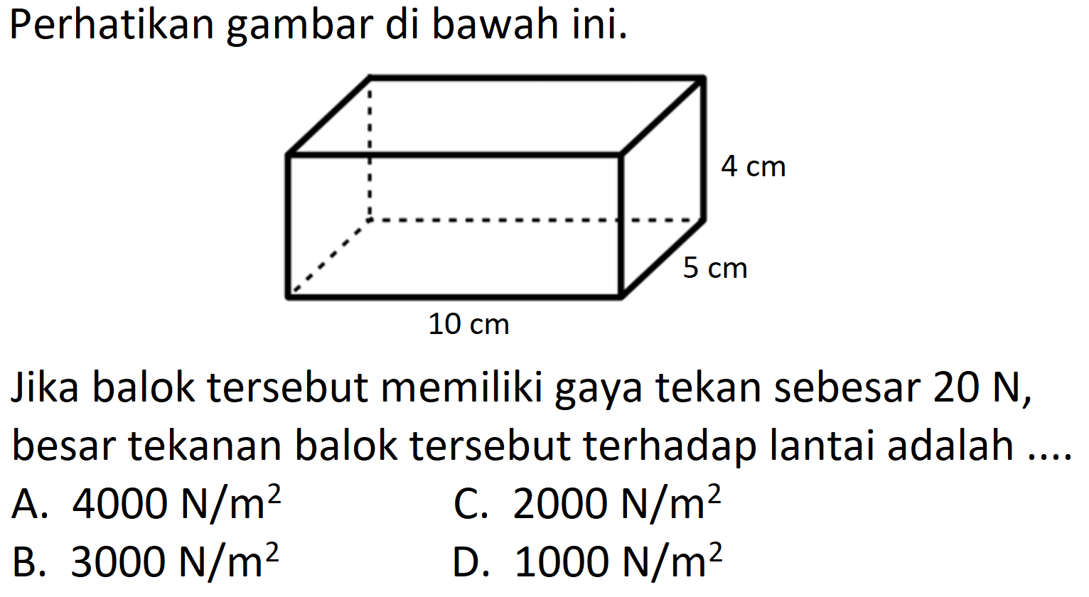 Perhatikan gambar di bawah ini.
Jika balok tersebut memiliki gaya tekan sebesar  20 ~N , besar tekanan balok tersebut terhadap lantai adalah ....
A.  4000 ~N / m^(2) 
C.  2000 ~N / m^(2) 
B.  3000 ~N / m^(2) 
D.  1000 ~N / m^(2) 