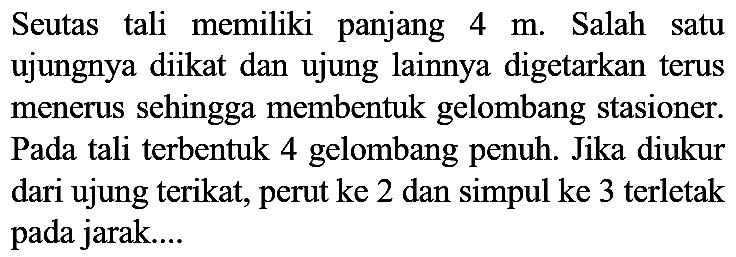 Seutas tali memiliki panjang 4 m. Salah satu ujungnya diikat dan ujung lainnya digetarkan terus menerus sehingga membentuk gelombang stasioner. Pada tali terbentuk 4 gelombang penuh. Jika diukur dari ujung terikat, perut ke 2 dan simpul ke 3 terletak pada jarak....