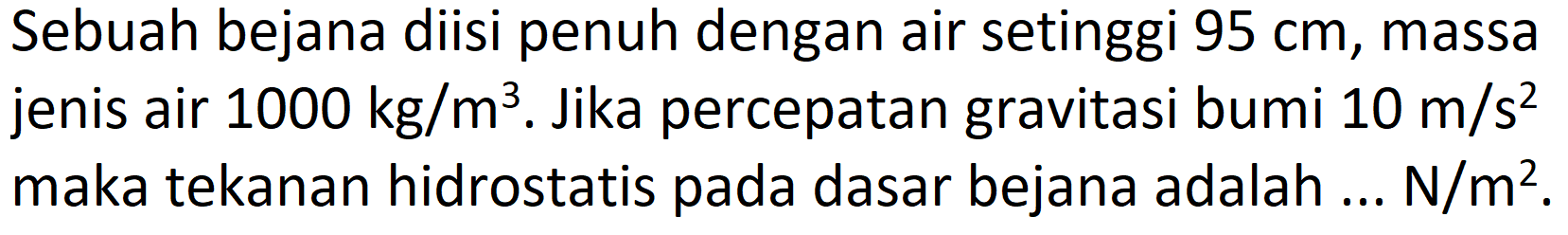 Sebuah bejana diisi penuh dengan air setinggi  95 cm , massa jenis air  1000 kg / m^(3) . Jika percepatan gravitasi bumi  10 m / s^(2)  maka tekanan hidrostatis pada dasar bejana adalah ... N/m².