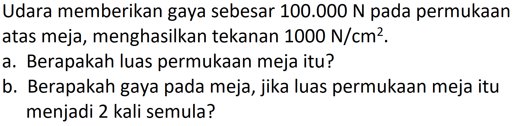 Udara memberikan gaya sebesar  100.000 ~N  pada permukaan atas meja, menghasilkan tekanan  1000 ~N / cm^(2) .
a. Berapakah luas permukaan meja itu?
b. Berapakah gaya pada meja, jika luas permukaan meja itu menjadi 2 kali semula?