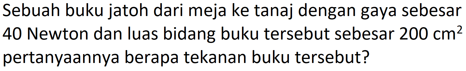 Sebuah buku jatoh dari meja ke tanaj dengan gaya sebesar 40 Newton dan luas bidang buku tersebut sebesar  200 cm^(2)  pertanyaannya berapa tekanan buku tersebut?