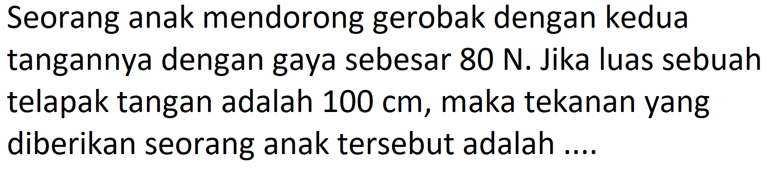 Seorang anak mendorong gerobak dengan kedua tangannya dengan gaya sebesar  80 ~N . Jika luas sebuah telapak tangan adalah  100 cm , maka tekanan yang diberikan seorang anak tersebut adalah ....