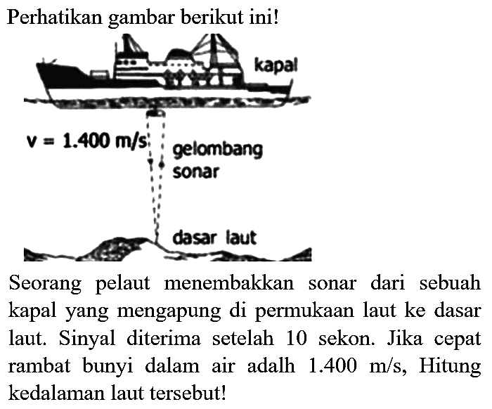 Perhatikan gambar berikut ini!
kapal v = 1.400 m/s gelombang sonar dasar laut 
Seorang pelaut menembakkan sonar dari sebuah kapal yang mengapung di permukaan laut ke dasar laut. Sinyal diterima setelah 10 sekon. Jika cepat rambat bunyi dalam air adalh 1.400 m/s, Hitung kedalaman laut tersebut!