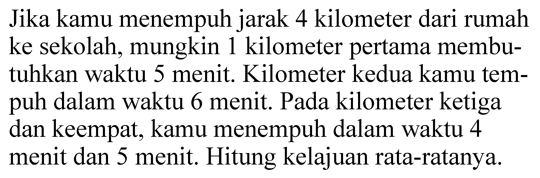 Jika kamu menempuh jarak 4 kilometer dari rumah ke sekolah, mungkin 1 kilometer pertama membutuhkan waktu 5 menit. Kilometer kedua kamu tempuh dalam waktu 6 menit. Pada kilometer ketiga dan keempat, kamu menempuh dalam waktu 4 menit dan 5 menit. Hitung kelajuan rata-ratanya.