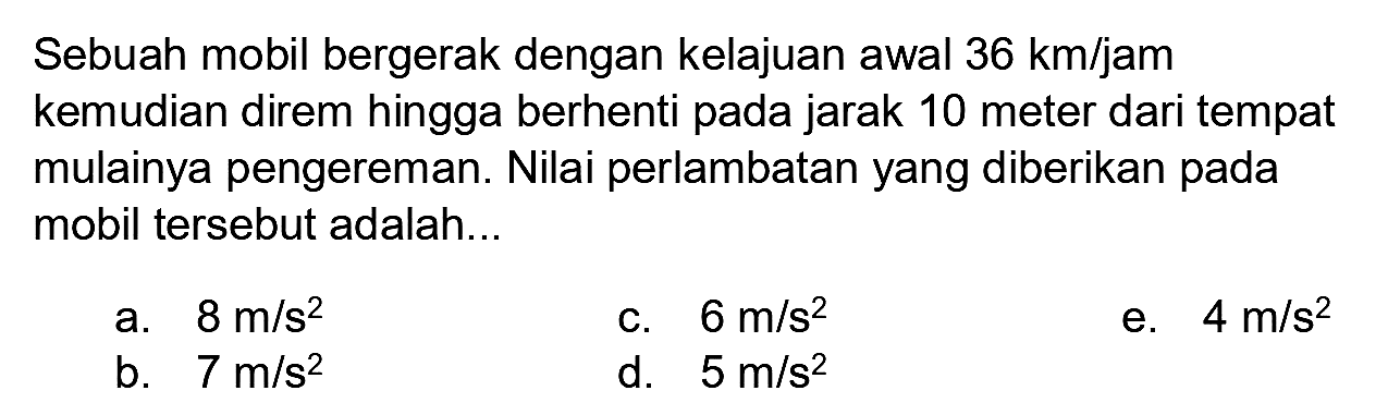 Sebuah mobil bergerak dengan kelajuan awal  36 km / jam  kemudian direm hingga berhenti pada jarak 10 meter dari tempat mulainya pengereman. Nilai perlambatan yang diberikan pada mobil tersebut adalah...
a.  8 m / s^(2) 
c.  6 m / s^(2) 
e.  4 m / s^(2) 
b.  7 m / s^(2) 
d.  5 m / s^(2) 