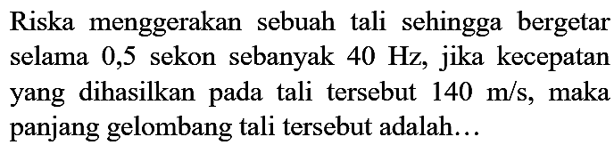 Riska menggerakan sebuah tali sehingga bergetar selama 0,5 sekon sebanyak 40 Hz, jika kecepatan yang dihasilkan pada tali tersebut 140 m/s, maka panjang gelombang tali tersebut adalah...