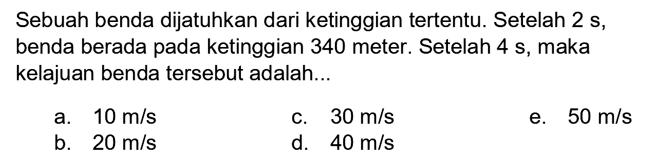 Sebuah benda dijatuhkan dari ketinggian tertentu. Setelah 2 s, benda berada pada ketinggian 340 meter. Setelah 4 s, maka kelajuan benda tersebut adalah...
a.  10 m / s 
c.  30 m / s 
e.  50 m / s 
b.  20 m / s 
d.  40 m / s 