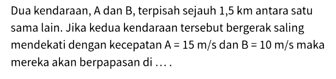 Dua kendaraan, A dan B, terpisah sejauh 1,5 km antara satu sama lain. Jika kedua kendaraan tersebut bergerak saling mendekati dengan kecepatan  A=15 m / s  dan  B=10 m / s  maka mereka akan berpapasan di ....