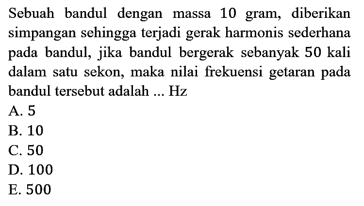 Sebuah bandul dengan massa 10 gram, diberikan simpangan sehingga terjadi gerak harmonis sederhana pada bandul, jika bandul bergerak sebanyak 50 kali dalam satu sekon, maka nilai frekuensi getaran pada bandul tersebut adalah ... Hz
