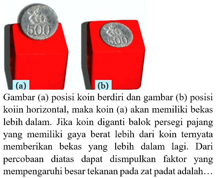 (a)
(b)
Gambar (a) posisi koin berdiri dan gambar (b) posisi koiin horizontal, maka koin (a) akan memiliki bekas lebih dalam. Jika koin diganti balok persegi pajang yang memiliki gaya berat lebih dari koin ternyata memberikan bekas yang lebih dalam lagi. Dari percobaan diatas dapat dismpulkan faktor yang mempengaruhi besar tekanan pada zat padat adalah...