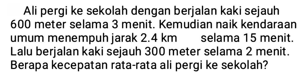 Ali pergi ke sekolah dengan berjalan kaki sejauh 600 meter selama 3 menit. Kemudian naik kendaraan umum menempuh jarak  2.4 km  selama 15 menit. Lalu berjalan kaki sejauh 300 meter selama 2 menit. Berapa kecepatan rata-rata ali pergi ke sekolah?