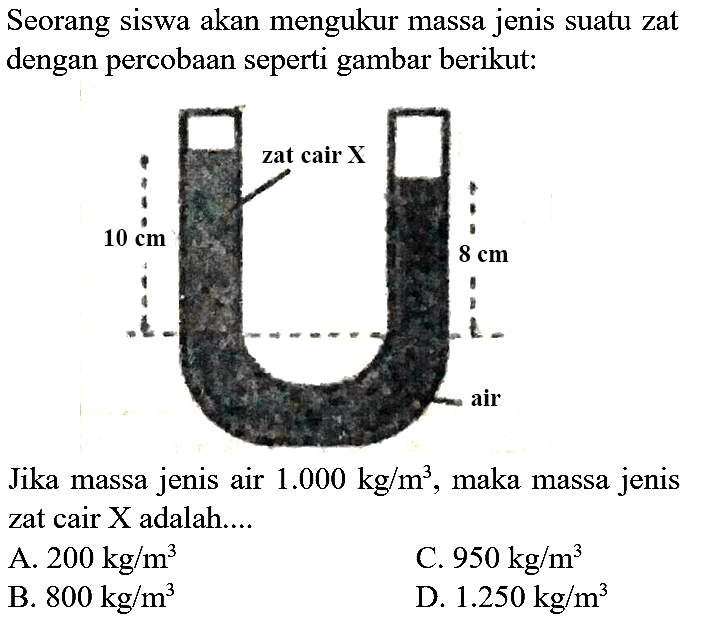 Seorang siswa akan mengukur massa jenis suatu zat dengan percobaan seperti gambar berikut:

Jika massa jenis air  1.000 kg / m^(3) , maka massa jenis zat cair X adalah....
A.  200 kg / m^(3) 
C.  950 kg / m^(3) 
B.  800 kg / m^(3) 
D.  1.250 kg / m^(3) 