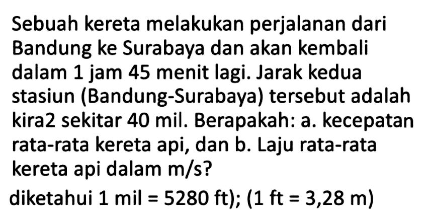 Sebuah kereta melakukan perjalanan dari Bandung ke Surabaya dan akan kembali dalam 1 jam 45 menit lagi. Jarak kedua stasiun (Bandung-Surabaya) tersebut adalah kira2 sekitar 40 mil. Berapakah: a. kecepatan rata-rata kereta api, dan b. Laju rata-rata kereta api dalam  m / s  ?
diketahui  1 mil=5280 ft) ;(1 ft=3,28 m) 