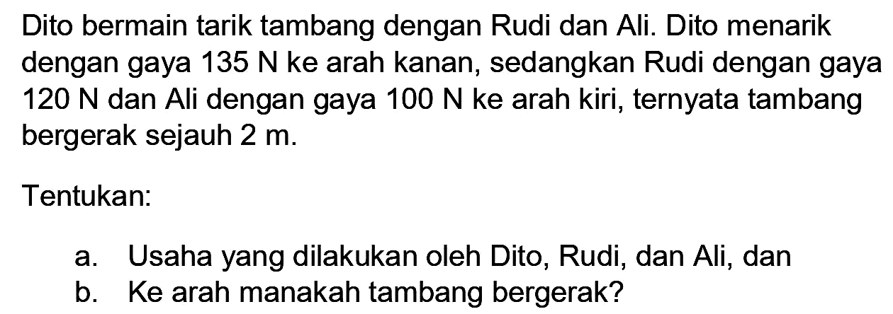 Dito bermain tarik tambang dengan Rudi dan Ali. Dito menarik dengan gaya  135 N  ke arah kanan, sedangkan Rudi dengan gaya  120 N  dan Ali dengan gaya  100 N  ke arah kiri, ternyata tambang bergerak sejauh  2 m .
Tentukan:
a. Usaha yang dilakukan oleh Dito, Rudi, dan Ali, dan
b. Ke arah manakah tambang bergerak?