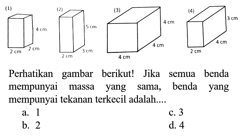 (4)
 3 cm 
Perhatikan gambar berikut! Jika semua benda mempunyai massa yang sama, benda yang mempunyai tekanan terkecil adalah....
a. 1
c. 3
b. 2
d. 4