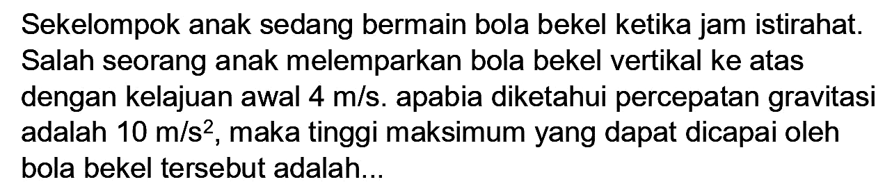 Sekelompok anak sedang bermain bola bekel ketika jam istirahat. Salah seorang anak melemparkan bola bekel vertikal ke atas dengan kelajuan awal  4 m / s . apabia diketahui percepatan gravitasi adalah  10 m / s^(2) , maka tinggi maksimum yang dapat dicapai oleh bola bekel tersebut adalah...