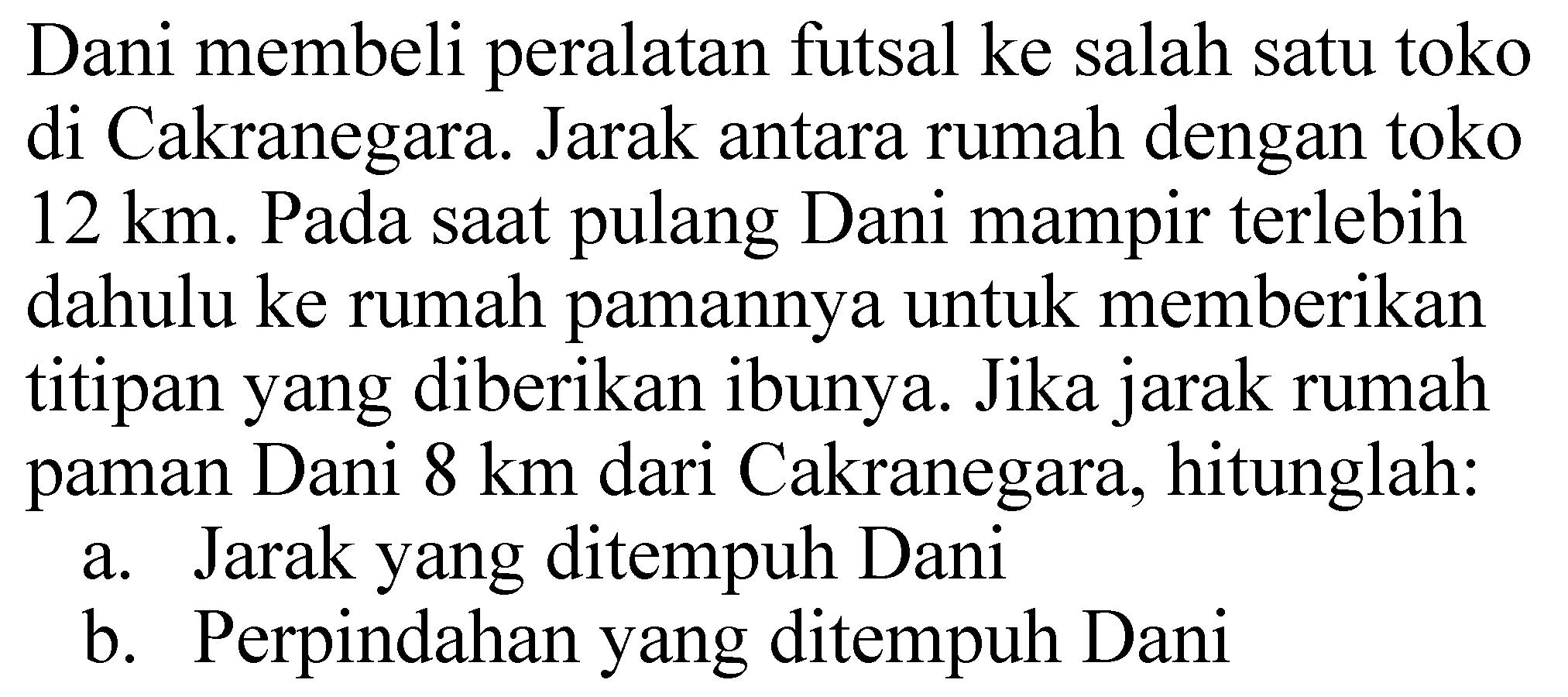 Dani membeli peralatan futsal ke salah satu toko di Cakranegara. Jarak antara rumah dengan toko 12 km. Pada saat pulang Dani mampir terlebih dahulu ke rumah pamannya untuk memberikan titipan yang diberikan ibunya. Jika jarak rumah paman Dani 8 km dari Cakranegara, hitunglah:
a. Jarak yang ditempuh Dani
b. Perpindahan yang ditempuh Dani