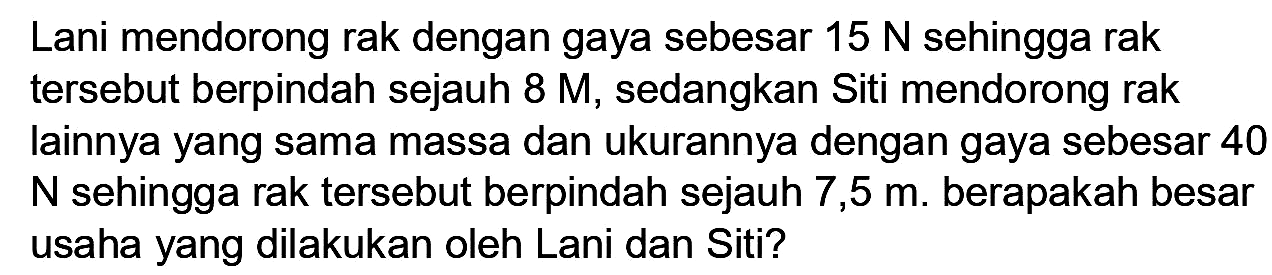 Lani mendorong rak dengan gaya sebesar  15 N  sehingga rak tersebut berpindah sejauh  8 M , sedangkan Siti mendorong rak lainnya yang sama massa dan ukurannya dengan gaya sebesar 40  N  sehingga rak tersebut berpindah sejauh 7,5 m. berapakah besar usaha yang dilakukan oleh Lani dan Siti?