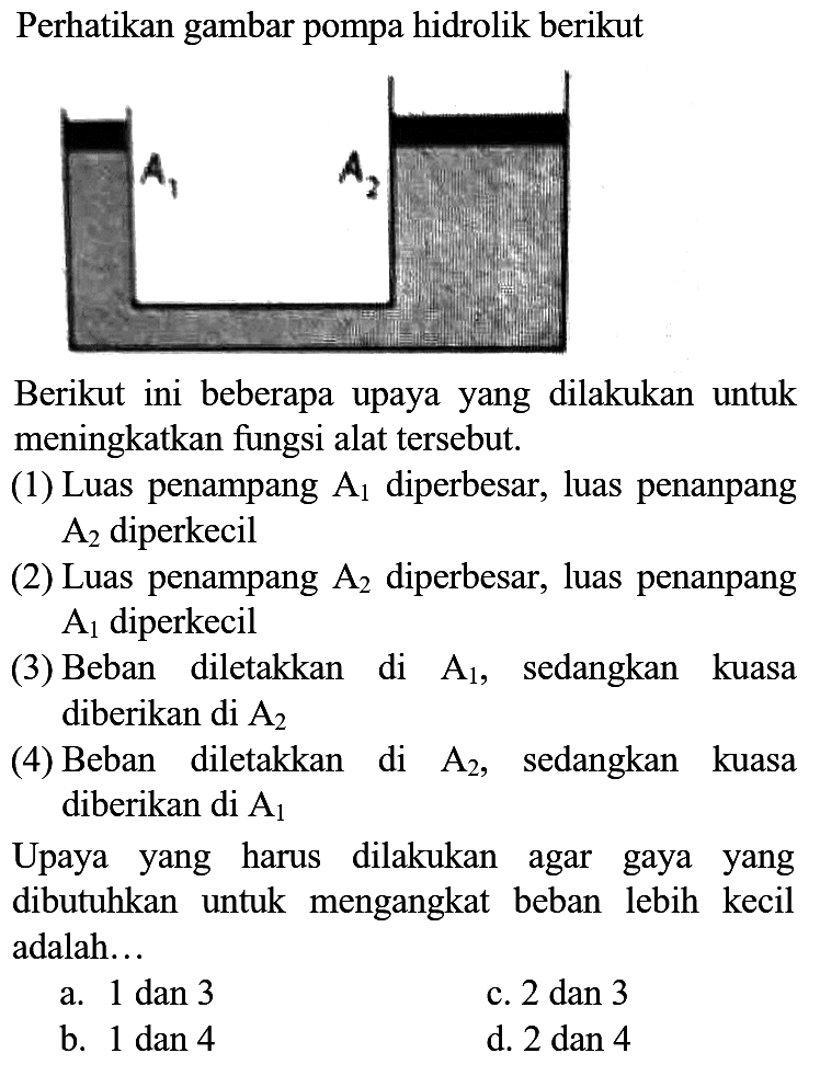 Perhatikan gambar pompa hidrolik berikut
Berikut ini beberapa upaya yang dilakukan untuk meningkatkan fungsi alat tersebut.
(1) Luas penampang  A_(1)  diperbesar, luas penanpang  A_(2)  diperkecil
(2) Luas penampang  A_(2)  diperbesar, luas penanpang  A_(1)  diperkecil
(3) Beban diletakkan di  A_(1) , sedangkan kuasa diberikan di  A_(2) 
(4) Beban diletakkan di  A_(2) , sedangkan kuasa diberikan di  A_(1) 

Upaya yang harus dilakukan agar gaya yang dibutuhkan untuk mengangkat beban lebih kecil adalah...
a.  1 dan 3 
c.  2 dan 3 
b.  1 dan 4 
d.  2 dan 4 