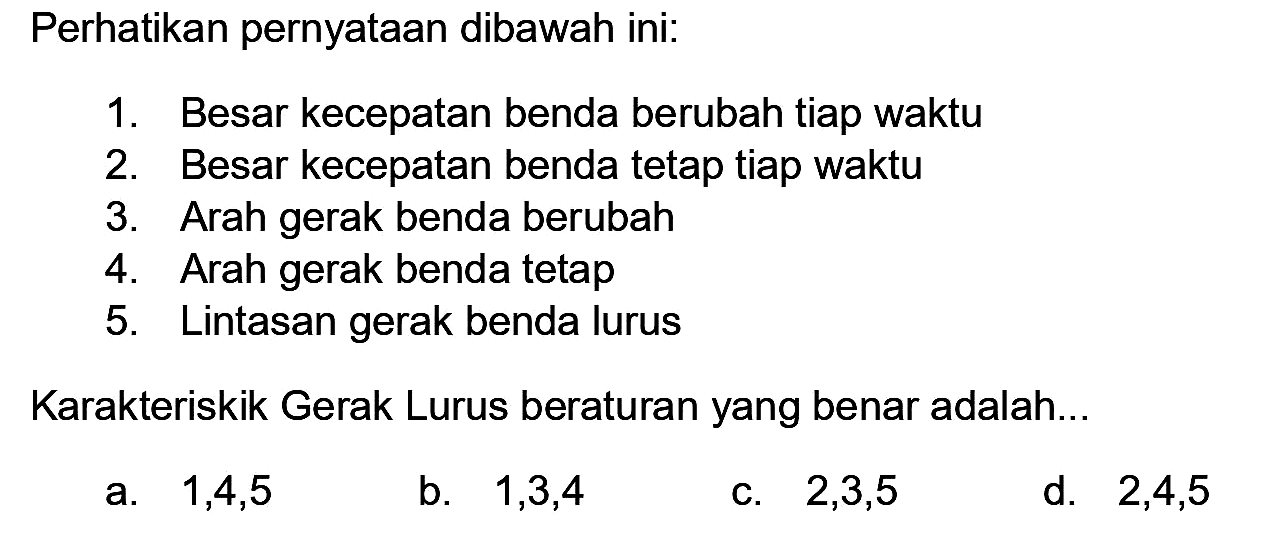 Perhatikan pernyataan dibawah ini:
1. Besar kecepatan benda berubah tiap waktu
2. Besar kecepatan benda tetap tiap waktu
3. Arah gerak benda berubah
4. Arah gerak benda tetap
5. Lintasan gerak benda lurus
Karakteriskik Gerak Lurus beraturan yang benar adalah...
a.  1,4,5 
b.  1,3,4 
C.  2,3,5 
d.  2,4,5 