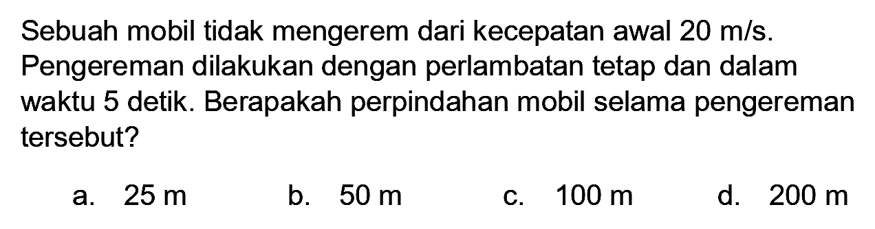 Sebuah mobil tidak mengerem dari kecepatan awal  20 m / s . Pengereman dilakukan dengan perlambatan tetap dan dalam waktu 5 detik. Berapakah perpindahan mobil selama pengereman tersebut?
a.  25 m 
b.  50 m 
c.  100 m 
d.  200 m 