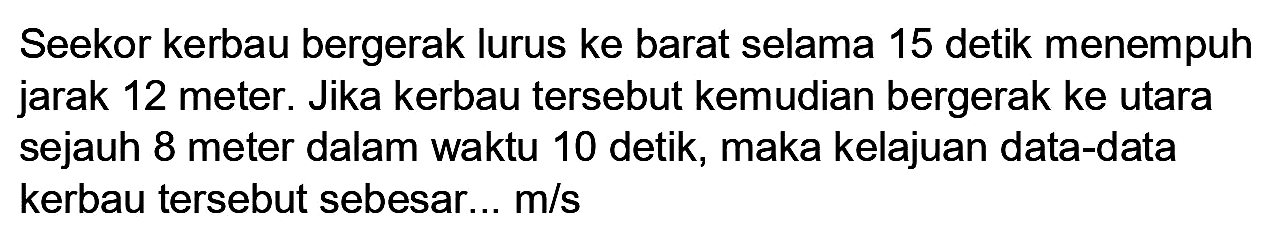 Seekor kerbau bergerak lurus ke barat selama 15 detik menempuh jarak 12 meter. Jika kerbau tersebut kemudian bergerak ke utara sejauh 8 meter dalam waktu 10 detik, maka kelajuan data-data kerbau tersebut sebesar...  m / s