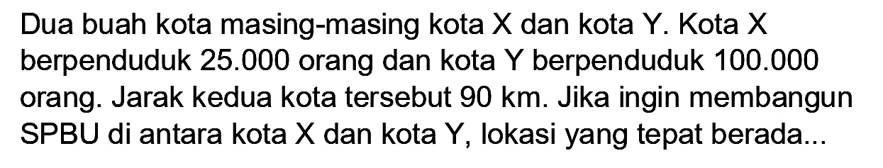 Dua buah kota masing-masing kota  X  dan kota  Y . Kota  X  berpenduduk  25.000  orang dan kota  Y  berpenduduk  100.000  orang. Jarak kedua kota tersebut  90 km . Jika ingin membangun SPBU di antara kota  X  dan kota  Y , lokasi yang tepat berada...