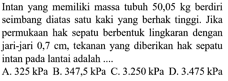 Intan yang memiliki massa tubuh  50,05 kg  berdiri seimbang diatas satu kaki yang berhak tinggi. Jika permukaan hak sepatu berbentuk lingkaran dengan jari-jari  0,7 cm , tekanan yang diberikan hak sepatu intan pada lantai adalah ....
A.  325 kPa  B.  347,5 kPa  C.  3.250 kPa  D.  3.475 kPa 