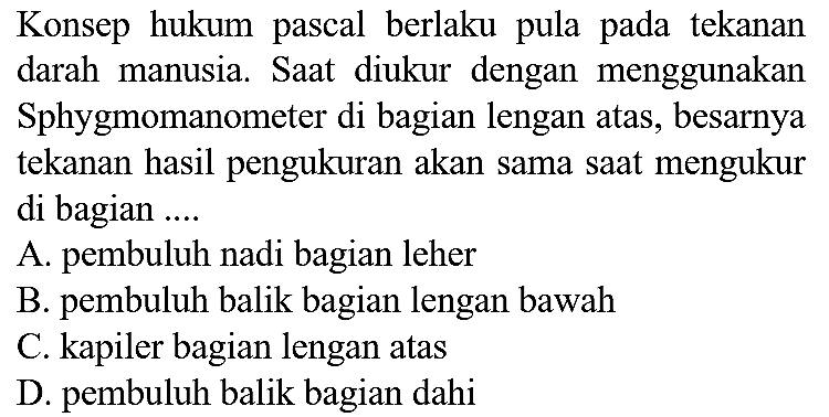 Konsep hukum pascal berlaku pula pada tekanan darah manusia. Saat diukur dengan menggunakan Sphygmomanometer di bagian lengan atas, besarnya tekanan hasil pengukuran akan sama saat mengukur di bagian ....
A. pembuluh nadi bagian leher
B. pembuluh balik bagian lengan bawah
C. kapiler bagian lengan atas
D. pembuluh balik bagian dahi