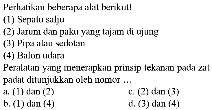 Perhatikan beberapa alat berikut!
(1) Sepatu salju
(2) Jarum dan paku yang tajam di ujung
(3) Pipa atau sedotan
(4) Balon udara
Peralatan yang menerapkan prinsip tekanan pada zat padat ditunjukkan oleh nomor ...
a. (1) dan (2)
c. (2) dan (3)
b. (1) dan (4)
d. (3) dan (4)